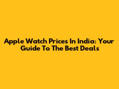 Apple Watch Prices In India: Your Guide To The Best Deals