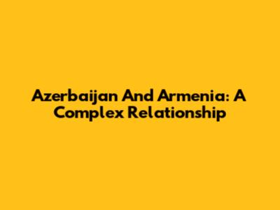 Azerbaijan And Armenia: A Complex Relationship