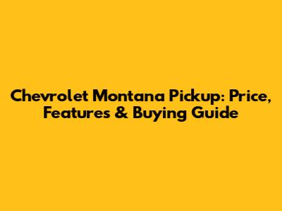 Chevrolet Montana Pickup: Price, Features & Buying Guide