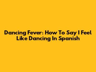 Dancing Fever: How To Say "I Feel Like Dancing" In Spanish