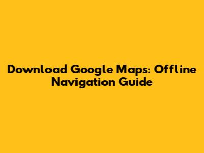 Download Google Maps: Offline Navigation Guide
