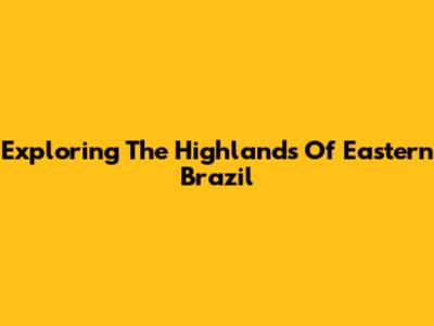 Exploring The Highlands Of Eastern Brazil