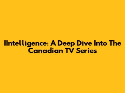 IIntelligence: A Deep Dive Into The Canadian TV Series
