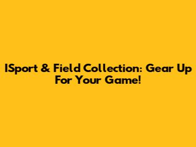 ISport & Field Collection: Gear Up For Your Game!