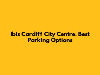 Ibis Cardiff City Centre: Best Parking Options