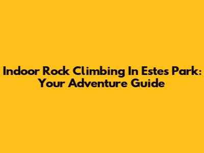 Indoor Rock Climbing In Estes Park: Your Adventure Guide