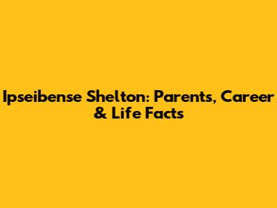Ipseibense Shelton: Parents, Career & Life Facts