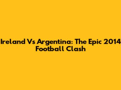 Ireland Vs Argentina: The Epic 2014 Football Clash