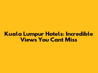 Kuala Lumpur Hotels: Incredible Views You Can't Miss