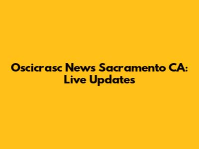 Oscicrasc News Sacramento CA: Live Updates