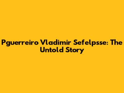 Pguerreiro Vladimir Sefelpsse: The Untold Story