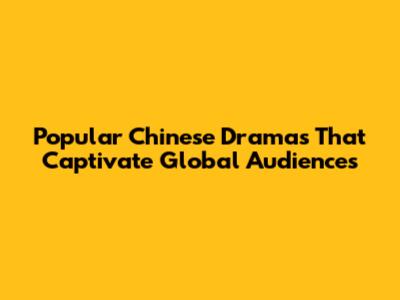 Popular Chinese Dramas That Captivate Global Audiences