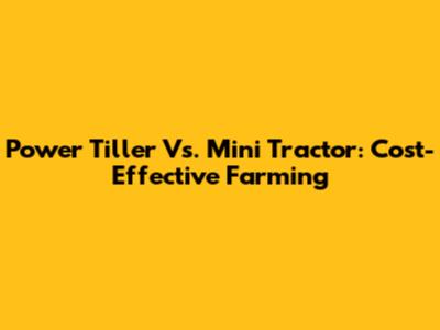 Power Tiller Vs. Mini Tractor: Cost-Effective Farming