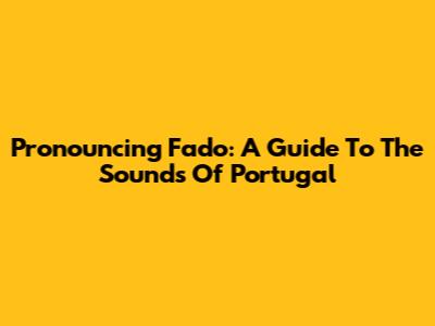 Pronouncing Fado: A Guide To The Sounds Of Portugal