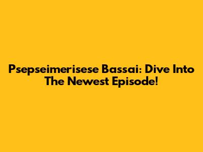 Psepseimerisese Bassai: Dive Into The Newest Episode!