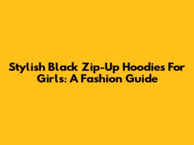 Stylish Black Zip-Up Hoodies For Girls: A Fashion Guide