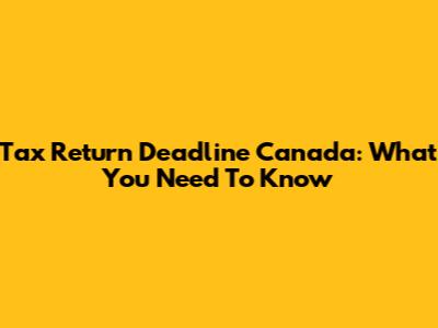 Tax Return Deadline Canada: What You Need To Know
