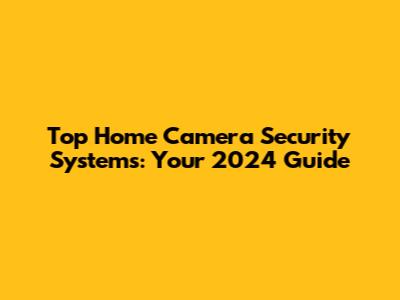 Top Home Camera Security Systems: Your 2024 Guide