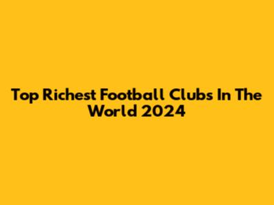 Top Richest Football Clubs In The World 2024