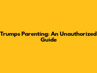Trump's Parenting: An Unauthorized Guide