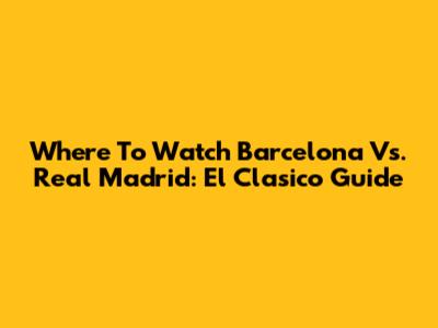 Where To Watch Barcelona Vs. Real Madrid: El Clasico Guide